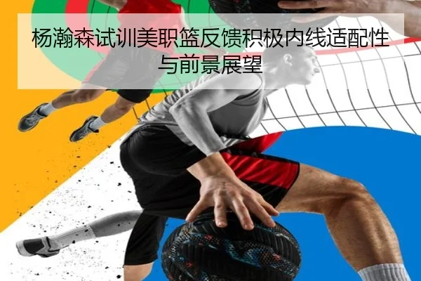 杨瀚森试训美职篮反馈积极内线适配性与前景展望