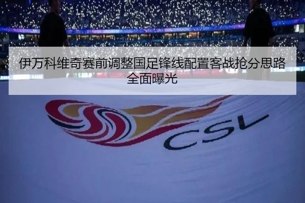 伊万科维奇赛前调整国足锋线配置客战抢分思路全面曝光