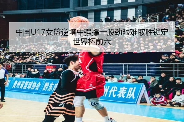 中国U17女篮逆境中强撑一股劲艰难取胜锁定世界杯前六