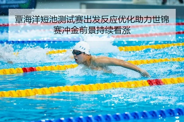覃海洋短池测试赛出发反应优化助力世锦赛冲金前景持续看涨