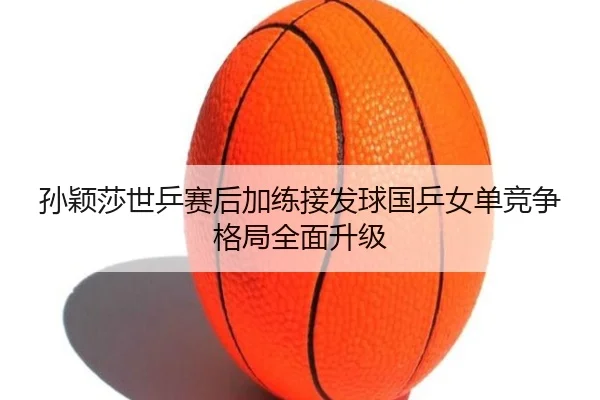 孙颖莎世乒赛后加练接发球国乒女单竞争格局全面升级